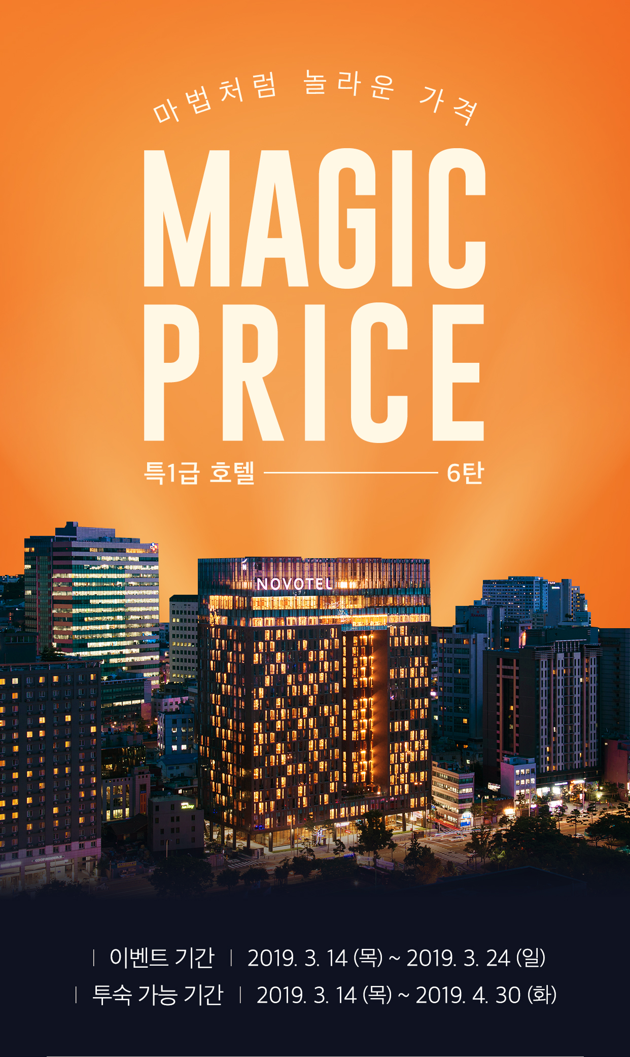 마법처럼 놀라운 가격 MAGIC PRICE 이벤트 기간 | 2019. 03. 14 (목) ~ 03.24 (일) 투숙 가능 기간 | 2019. 03. 14 (목) ~ 04.30 (화)